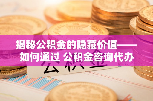 诏安揭秘公积金的隐藏价值——如何通过 公积金咨询代办提取 优化财富管理