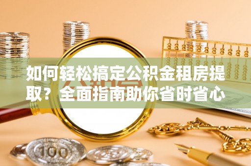 诏安如何轻松搞定公积金租房提取？全面指南助你省时省心