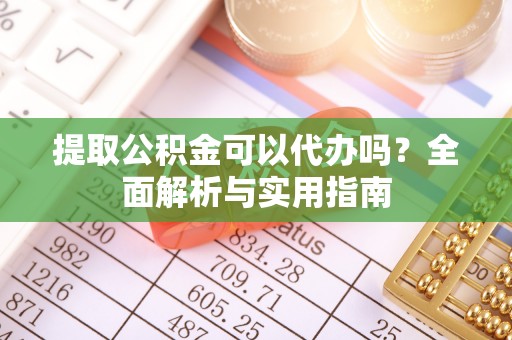 诏安提取公积金可以代办吗？全面解析与实用指南