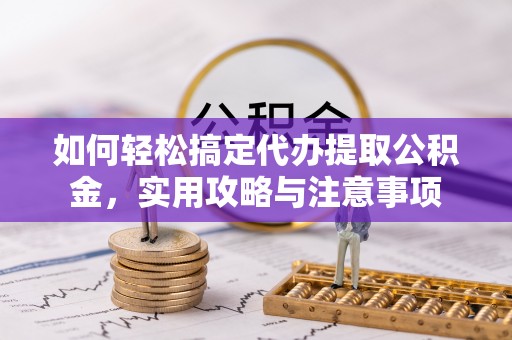 诏安如何轻松搞定代办提取公积金，实用攻略与注意事项