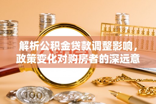 诏安解析公积金贷款调整影响，政策变化对购房者的深远意义