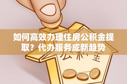 诏安如何高效办理住房公积金提取？代办服务成新趋势