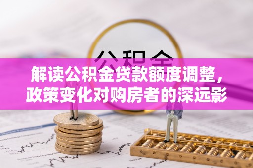 诏安解读公积金贷款额度调整，政策变化对购房者的深远影响