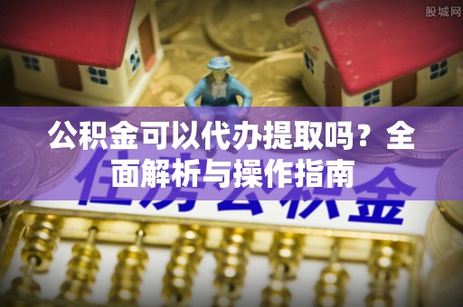 诏安公积金可以代办提取吗？全面解析与操作指南