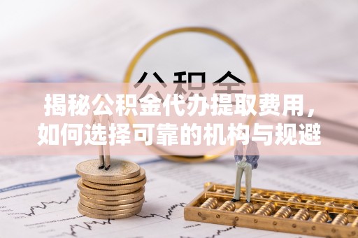诏安揭秘公积金代办提取费用，如何选择可靠的机构与规避潜在风险