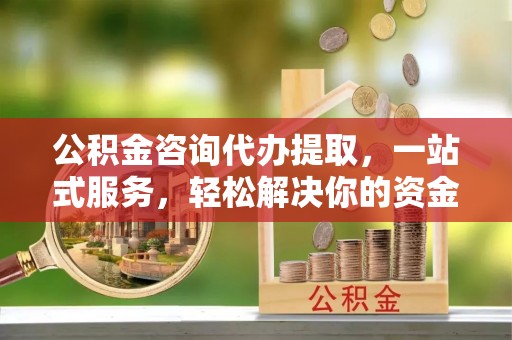 诏安公积金咨询代办提取，一站式服务，轻松解决你的资金难题