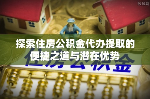 诏安探索住房公积金代办提取的便捷之道与潜在优势