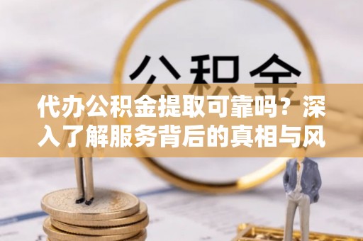 诏安代办公积金提取可靠吗？深入了解服务背后的真相与风险