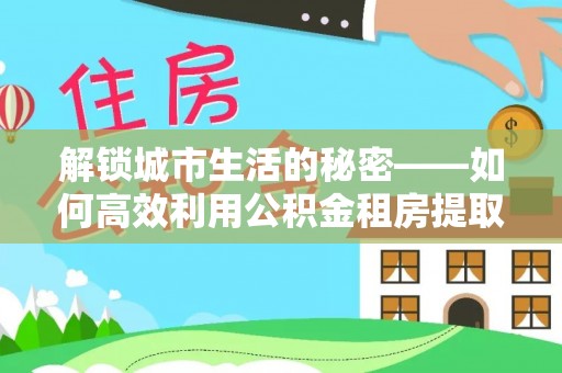 诏安解锁城市生活的秘密——如何高效利用公积金租房提取政策优化居住体验