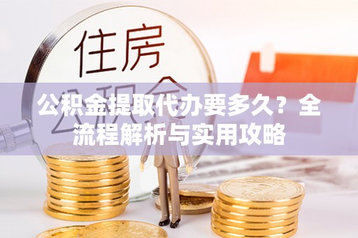 诏安公积金提取代办要多久？全流程解析与实用攻略