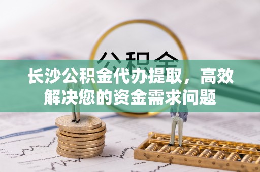 诏安长沙公积金代办提取，高效解决您的资金需求问题