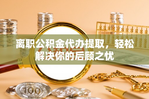诏安离职公积金代办提取，轻松解决你的后顾之忧