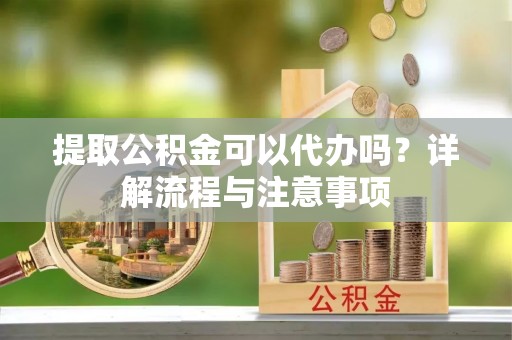 诏安提取公积金可以代办吗？详解流程与注意事项