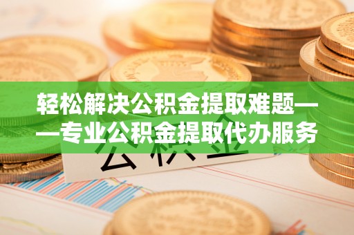 诏安轻松解决公积金提取难题——专业公积金提取代办服务详解