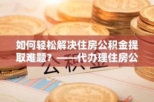 诏安如何轻松解决住房公积金提取难题？——代办理住房公积金提取服务解析