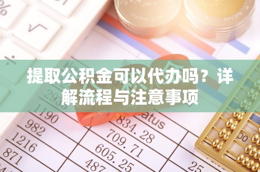 诏安提取公积金可以代办吗？详解流程与注意事项