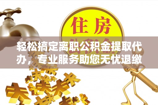 诏安轻松搞定离职公积金提取代办，专业服务助您无忧退缴