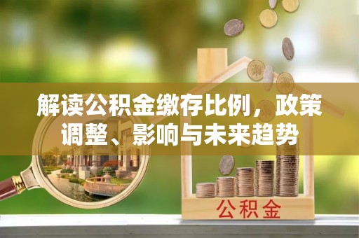 诏安解读公积金缴存比例，政策调整、影响与未来趋势