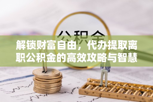 诏安解锁财富自由，代办提取离职公积金的高效攻略与智慧选择
