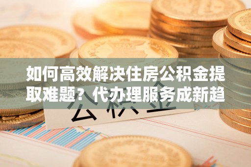 诏安如何高效解决住房公积金提取难题？代办理服务成新趋势