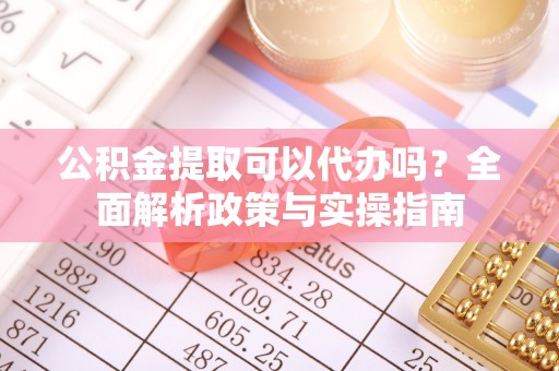 诏安公积金提取可以代办吗？全面解析政策与实操指南