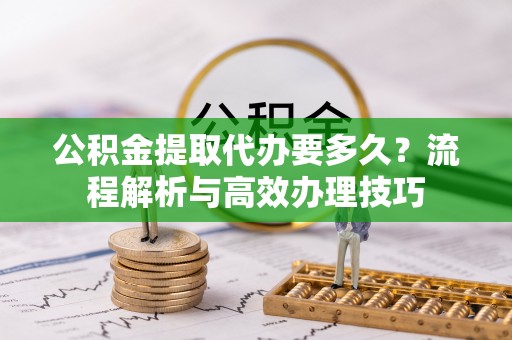 诏安公积金提取代办要多久？流程解析与高效办理技巧