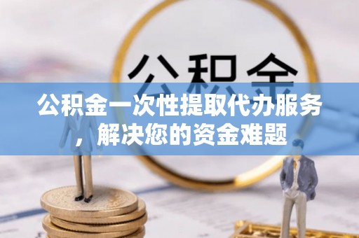 诏安公积金一次性提取代办服务，解决您的资金难题