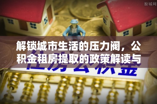 诏安解锁城市生活的压力阀，公积金租房提取的政策解读与实践指南