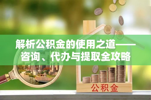 诏安解析公积金的使用之道——咨询、代办与提取全攻略
