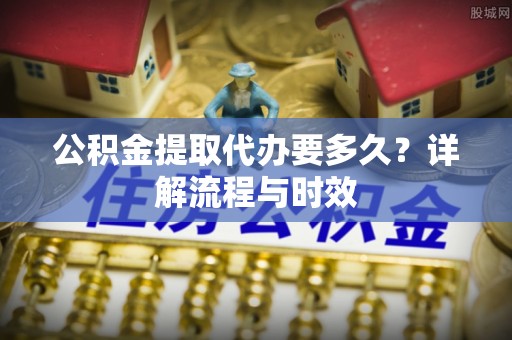 诏安公积金提取代办要多久？详解流程与时效