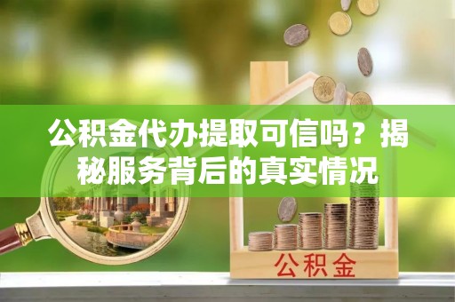 诏安公积金代办提取可信吗？揭秘服务背后的真实情况
