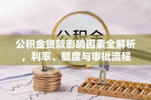 诏安公积金贷款影响因素全解析，利率、额度与审批流程