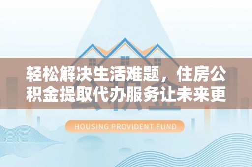 诏安轻松解决生活难题，住房公积金提取代办服务让未来更安心