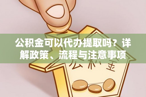 诏安公积金可以代办提取吗？详解政策、流程与注意事项
