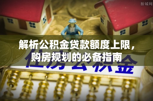 诏安解析公积金贷款额度上限，购房规划的必备指南