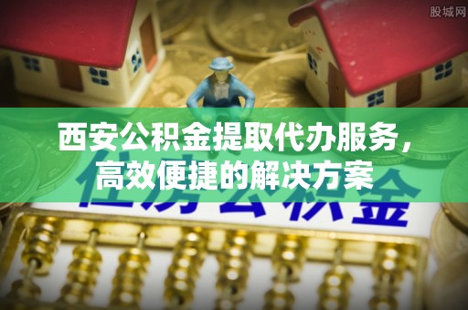诏安西安公积金提取代办服务，高效便捷的解决方案