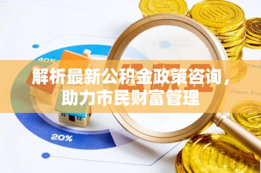 诏安解析最新公积金政策咨询，助力市民财富管理