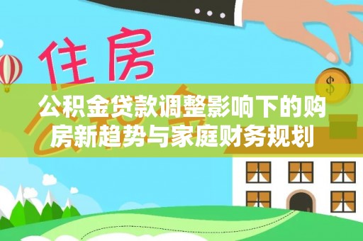 诏安公积金贷款调整影响下的购房新趋势与家庭财务规划