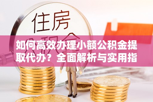 诏安如何高效办理小额公积金提取代办？全面解析与实用指南