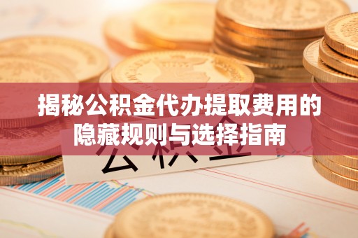 诏安揭秘公积金代办提取费用的隐藏规则与选择指南