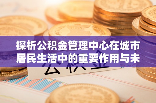 诏安探析公积金管理中心在城市居民生活中的重要作用与未来发展趋势