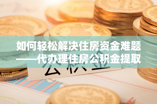 诏安如何轻松解决住房资金难题——代办理住房公积金提取服务详解