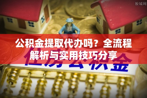 诏安公积金提取代办吗？全流程解析与实用技巧分享
