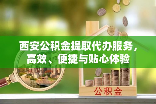 诏安西安公积金提取代办服务，高效、便捷与贴心体验