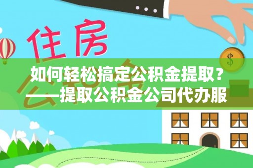 诏安如何轻松搞定公积金提取？——提取公积金公司代办服务全解析