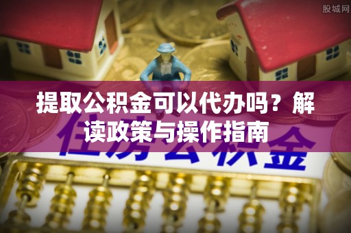 诏安提取公积金可以代办吗？解读政策与操作指南