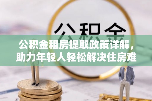 诏安公积金租房提取政策详解，助力年轻人轻松解决住房难题