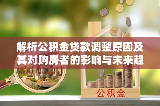 诏安解析公积金贷款调整原因及其对购房者的影响与未来趋势