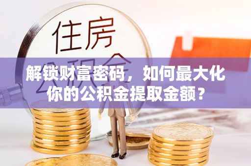 诏安解锁财富密码，如何最大化你的公积金提取金额？
