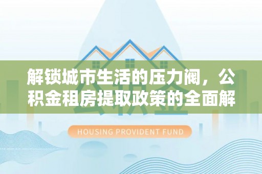 诏安解锁城市生活的压力阀，公积金租房提取政策的全面解析与实践指南